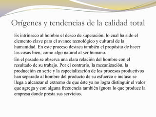 Orígenes y tendencias de la calidad total
Es intrínseco al hombre el deseo de superación, lo cual ha sido el
elemento clave para el avance tecnológico y cultural de la
humanidad. En este proceso destaca también el propósito de hacer
las cosas bien, como algo natural al ser humano.
En el pasado se observa una clara relación del hombre con el
resultado de su trabajo. Por el contrario, la mecanización, la
producción en serie y la especialización de los procesos productivos
han separado al hombre del producto de su esfuerzo e incluso se
llega a alcanzar el extremo de que éste ya no logra distinguir el valor
que agrega y con alguna frecuencia también ignora lo que produce la
empresa donde presta sus servicios.
 