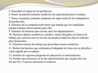 5. Descubrir el origen de los problemas.
6. Poner en práctica métodos modernos de capacitación para el trabajo.
7. Poner en práctica métodos modernos de supervisión de los trabajadores
de producción.
8. Eliminar de la compañía todo temor que impida que los empleados
puedan trabajar efectivamente para ella.
9. Eliminar las barreras que existan entre los departamentos.
10. Destacar objetos numéricos, carteles y lemas dirigidos a la fuerza de
trabajo que soliciten nuevos niveles de productividad sin ofrecer métodos
para alcanzarlos.
11. Eliminar normas de trabajo que prescriban cuotas numéricas.
12. Retirar las barreras que enfrentan al trabajador de línea con su derecho a
sentir orgullo por su trabajo.
13. Instituir un vigoroso programa de educación re-entrenamiento.
14. Formar una estructura en la alta administración que asegure día con
día que los 13 puntos anteriores se realicen.
 