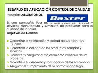 EJEMPLO DE APLICACIÓN CONTROL DE CALIDAD
Industria: LABORATORIOS

Es una compañía líder en la prestación de terapias y
servicios, manufactura y suministro de productos para el
cuidado de la salud.
Objetivos de Calidad

   Garantizar la satisfacción y lealtad de sus clientes y
    usuarios.
   Garantizar la calidad de los productos, terapias y
    servicios.
   Promover y asegurar el mejoramiento continuo de los
    procesos
   Garantizar el desarrollo y satisfacción de los empleados.
   Asegurar el cumplimiento de la normatividad legal.
 