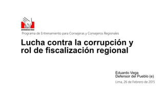 Lucha contra la corrupción y
rol de fiscalización regional
Eduardo Vega
Defensor del Pueblo (e)
Programa de Entrenamiento para Consejeras y Consejeros Regionales
Lima, 26 de Febrero de 2015
 