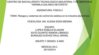 CENTRO DE BACHILLERATO TECNOLOGICO INDUSTRIAL Y DE SERVICIOS 
“HERMILA GALINDO DETOPETE” 
ASIGNATURA: FISICA 2 
TEMA: Riesgos y sistemas de control de estática en la industria electrónica 
OCEOLOGA: MA. ELENA SOSA MEDINA 
EQUIPO: 
LOPEZ ROBLES ELIAZAR 
SOTO DUARTE RAMON LIBRADO 
BURQUEZ ACEVEZ RAUL ISRAEL 
GRUPO Y GRADO: 5 AMC 
MEXICALI B.C. 
30/10/2014 
 