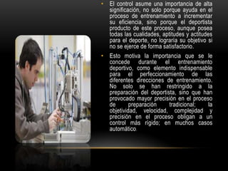 • El control asume una importancia de alta
significación, no solo porque ayuda en el
proceso de entrenamiento a incrementar
su eficiencia, sino porque el deportista
producto de este proceso, aunque posea
todas las cualidades, aptitudes y actitudes
para el deporte, no lograría su objetivo si
no se ejerce de forma satisfactorio.
• Esto motiva la importancia que se le
concede durante el entrenamiento
deportivo, como elemento indispensable
para el perfeccionamiento de las
diferentes direcciones de entrenamiento.
No solo se han restringido a la
preparación del deportista, sino que han
provocado mayor precisión en el proceso
de preparación tradicional; la
objetividad, velocidad, complejidad y
precisión en el proceso obligan a un
control más rígido; en muchos casos
automático.
 