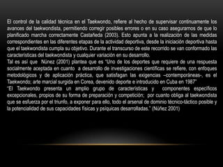 El control de la calidad técnica en el Taekwondo, refiere al hecho de supervisar continuamente los
avances del taekwondista, permitiendo corregir posibles errores o en su caso asegurarnos de que lo
planificado marcha correctamente Castañeda (2003). Esto apunta a la realización de las medidas
correspondientes en las diferentes etapas de la actividad deportiva, desde la iniciación deportiva hasta
que el taekwondista cumpla su objetivo. Durante el transcurso de este recorrido se van conformado las
características del taekwondista y cualquier variación en su desarrollo.
Tal es así que Núnez (2001) plantea que es “Uno de los deportes que requiere de una respuesta
socialmente aceptada en cuanto a desarrollo de investigaciones científicas se refiere, con enfoques
metodológicos y de aplicación práctica, que satisfagan las exigencias –contemporáneas-, es el
Taekwondo; arte marcial surgida en Corea, devenido deporte e introducido en Cuba en 1987”
“El Taekwondo presenta un amplio grupo de características y componentes específicos
excepcionales, propios de su forma de preparación y competición; por cuanto obliga al taekwondista
que se esfuerza por el triunfo, a exponer para ello, todo el arsenal de dominio técnico-táctico posible y
la potencialidad de sus capacidades físicas y psíquicas desarrolladas.” (Núñez 2001)
 