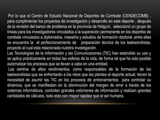Por lo que el Centro de Estudio Nacional de Deportes de Combate (CENDECOMB) ,
para cumplimentar los proyectos de investigación y desarrollo en este deporte , después
de la revisión del banco de problema en la provincia de Holguín, seleccionó un grupo de
líneas para los investigadores vinculados a la superación permanente en los deportes de
combate vinculados a diplomados, maestría y estudios de formación doctoral ,entre ellas
se encuentra la el perfeccionamiento de preparación técnica de los taekwondistas,
proyecto al cual esta relacionada nuestra investigación.
Las Tecnologías de la Información y las Comunicaciones (TIC) han extendido su uso y
se aplica prácticamente en todas las esferas de la vida, de forma tal que ha sido posible
automatizar los procesos que se llevan a cabo en una entidad.
Los centros de altos rendimientos, como responsables de la formación de los
taekwondistas que se enfrentarán a los retos que les plantea el deporte actual, tienen la
necesidad de asumir las TIC en los procesos de entrenamientos para controlar su
dinámica, que se manifiestan en la disminución del margen de error a través de los
sistemas informáticos, controlan grandes volúmenes de información y realizan grandes
cantidades de cálculos, todo esto con mayor rapidez que el ser humano.
 