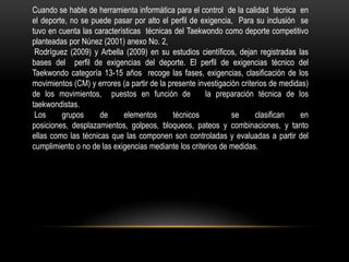 Cuando se hable de herramienta informática para el control de la calidad técnica en
el deporte, no se puede pasar por alto el perfil de exigencia, Para su inclusión se
tuvo en cuenta las características técnicas del Taekwondo como deporte competitivo
planteadas por Núnez (2001) anexo No. 2,
Rodríguez (2009) y Arbella (2009) en su estudios científicos, dejan registradas las
bases del perfil de exigencias del deporte. El perfil de exigencias técnico del
Taekwondo categoría 13-15 años recoge las fases, exigencias, clasificación de los
movimientos (CM) y errores (a partir de la presente investigación criterios de medidas)
de los movimientos, puestos en función de la preparación técnica de los
taekwondistas.
Los grupos de elementos técnicos se clasifican en
posiciones, desplazamientos, golpeos, bloqueos, pateos y combinaciones, y tanto
ellas como las técnicas que las componen son controladas y evaluadas a partir del
cumplimiento o no de las exigencias mediante los criterios de medidas.
 