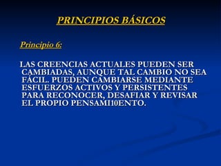PRINCIPIOS BÁSICOS Principio 6:   LAS CREENCIAS ACTUALES PUEDEN SER CAMBIADAS, AUNQUE TAL CAMBIO NO SEA FÁCIL. PUEDEN CAMBIARSE MEDIANTE ESFUERZOS ACTIVOS Y PERSISTENTES PARA RECONOCER, DESAFIAR Y REVISAR EL PROPIO PENSAMI ENTO.  