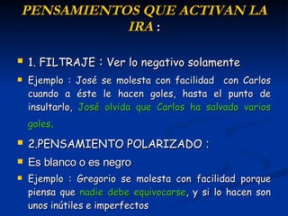 P ENSAMIENTOS  QUE ACTIVAN LA IRA  : 1. FILTRAJE   :  Ver lo negativo solamente Ejemplo : José se molesta con facilidad  con Carlos cuando a éste le hacen goles, hasta el punto de insultarlo,   José  olvida que Carlos ha salvado varios goles . 2.PENSAMIENTO POLARIZADO   :  Es blanco o es negro Ejemplo :  Gregorio  se molesta con facilidad porque piensa que  nadie debe equivocarse , y si lo hacen son unos inútiles  e  imperfectos   