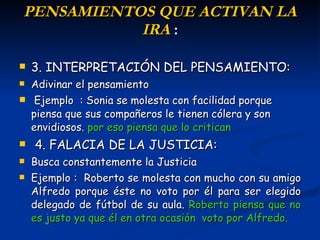 P ENSAMIENTOS  QUE ACTIVAN LA IRA  : 3. INTERPRETACIÓN DEL PENSAMIENTO : Adivinar el pensamiento Ejemplo  : Sonia se molesta con facilidad porque piensa que sus compañeros le tienen cólera y son envidiosos.  por eso piensa que lo critican   4. FALACIA DE LA JUSTICIA:  Busca constantemente la Justicia Ejemplo :  Roberto se molesta con  mucho  con su amigo Alfredo porque éste no voto por él para ser elegido delegado de fútbol de su aula .  Roberto  piensa que no es justo ya que él en otra ocasión  voto por Alfredo. 