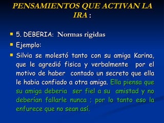 P ENSAMIENTOS  QUE ACTIVAN LA IRA  : 5. DEBERIA :  Normas rigidas Ejemplo: Silvia se molestó tanto con su amiga Karina ,  que le agredió  fisica y  verbalmente  por  el motivo de haber  contado un secreto que ella le habia confiado a otra amiga.  E lla  piensa que su amiga deberia  ser fiel a su  amistad y no deberían fallarle  nunca  ; por lo tanto eso la enfurece que no sean así. 
