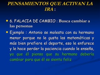 P ENSAMIENTOS  QUE ACTIVAN LA IRA  : 6. FALACIA DE CAMBIO   :  Busca cambiar a las personas Ejemplo : Antonio se molesta con su hermano menor porque no le gusta las matemáticas y más bien prefiere el deporte, eso le enfurece y le hace perder la paciencia cuando le enseña,  ya que él piensa que su hermano debería cambiar para que él se sienta feliz 