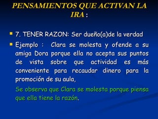 P ENSAMIENTOS  QUE ACTIVAN LA IRA  : 7. TENER RAZON:   Ser dueño(a)de la verdad Ejemplo :  Clara se molesta y ofende a su amiga Dora porque ella no acepta sus puntos de vista sobre que actividad es más conveniente para recaudar dinero para la promoción de su aula,  Se  observa que Clara se molesta porque piensa que ella tiene la razón . 