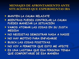 MENSAJES DE AFRONTAMIENTO ANTE SITUACIONES QUE EXPERIMENTAS IRA MANTEN LA CALMA RELAJATE MIENTRAS PUEDES CONTROLAR LA CALMA PUEDES MANEJAR LA SITUACIÓN VAMOS ATOMAR LAS COSAS EN SU JUSTA MEDIDA  NO NECESITAS DEMOSTRAR NADA A NADIE NO HAY MOTIVO PARA ENFADARSE BUSCA LAS COSAS POSITIVAS  NO VOY A PERMITIR QUE ESTO ME AFECTE ES UNA LASTIMA QUE ESA PERSONA TENGA QUE COMPORTARSE DE ESA MANERA 