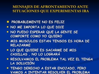 PROBABLEMENTE NO ES FELIZ NO ME IMPORTA LO QUE DICE NO PUEDO ESPERAR QUE LA GENTE SE COMPORTE COMO YO QUIERO MIS MUSCULOS ESTAN TENSOS ES HORA DE RELAJARME LO QUE QUIERE ES SACARME DE MIS CASILLAS , NO LO LOGRARÁ RESOLVAMOS EL PROBLEMA TAL VEZ EL TENGA LA SOLUCIÓN TENGO DERECHO A ESTAR ENOJADO, PERO VAMOS A INTENTAR RESOLVER EL PROBLEMA MENSAJES DE AFRONTAMIENTO ANTE  SITUACIONES QUE EXPERIMENTAS IRA 