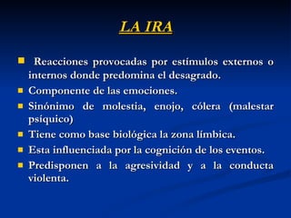 LA IRA Reacciones provocadas por estímulos externos o internos donde predomina el desagrado. Componente de las emociones. Sinónimo de molestia, enojo, cólera (malestar psíquico) Tiene como base biológica la zona límbica. Esta influenciada por la cognición de los eventos. Predisponen a la agresividad y a la conducta violenta. 