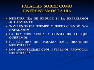 FALACIAS  SOBRE COMO ENFRENTAMOS LA IRA NUESTRA IRA SE REDUCE SI LA EXPRESAMOS ACTIVAMENTE TOMARNOS UN  TIEMPO MUERTO CUANDO NOS ENFADAMOS LA IRA NOS AYUDA A CONSEGUIR LO QUE QUEREMOS EL ESTUDIO DEL PASADO HACE DISMINUIR NUESTRA IRA LOS ACONTECIMIENTOS ESTERNOS PROVOCAN NUESTRA IRA 