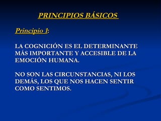 PRINCIPIOS BÁSICOS  Principio 1 :   LA COGNICIÓN ES EL DETERMINANTE MÁS IMPORTANTE Y ACCESIBLE DE LA EMOCIÓN HUMANA.  NO SON LAS CIRCUNSTANCIAS, NI LOS DEMÁS, LOS QUE NOS HACEN SENTIR COMO SENTIMO S. 