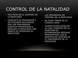 CONTROL DE LA NATALIDAD
•

POLITICAS DE EL CONTROL DE
LA NATALIDAD

•

LOS PROGRAMAS DE
CONTROL DE LA NATALIDAD

•

CONJUNTO DE PROGRAMAS Y
ACTIVIDADES REALIZADAS
POR LOS ORGANISMOS
PUBLICOS ORIENTADOS A
REGULAR LA NATALIDAD CON
OBJETO DE PROMOVER SU
REDUCCION

•

DE IGUAL FORMA SE LE
CONOCE COMO

•

PLANIFICACION FAMILIAR
LA CUAL CONSISTE EN LA
ADOPCION DE
DETERMINADAS MEDIDAS
PPREVENTIVAS CON EL
OBJETIVO DE CONTROLAR
EL CRECIMIENTO DE LA
POBLACION

 