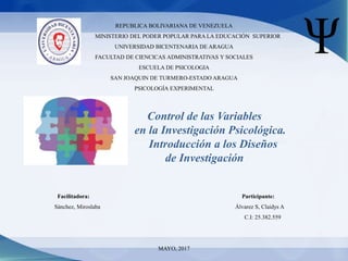 REPUBLICA BOLIVARIANA DE VENEZUELA
MINISTERIO DEL PODER POPULAR PARA LA EDUCACIÓN SUPERIOR
UNIVERSIDAD BICENTENARIA DE ARAGUA
FACULTAD DE CIENCICAS ADMINISTRATIVAS Y SOCIALES
ESCUELA DE PSICOLOGIA
SAN JOAQUIN DE TURMERO-ESTADO ARAGUA
PSICOLOGÍA EXPERIMENTAL
Control de las Variables
en la Investigación Psicológica.
Introducción a los Diseños
de Investigación
Facilitadora: Participante:
Sánchez, Miroslaba Álvarez S, Claidys A
C.I: 25.382.559
MAYO, 2017
 