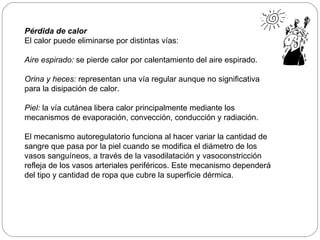 Pérdida de calor El calor puede eliminarse por distintas vías: Aire espirado:  se pierde calor por calentamiento del aire espirado. Orina y heces:  representan una vía regular aunque no significativa para la disipación de calor. Piel:   la vía cutánea libera calor principalmente mediante los mecanismos de evaporación, convección, conducción y radiación.  El mecanismo autoregulatorio funciona al hacer variar la cantidad de sangre que pasa por la piel cuando se modifica el diámetro de los vasos sanguíneos, a través de la vasodilatación y vasoconstricción refleja de los vasos arteriales periféricos. Este mecanismo dependerá del tipo y cantidad de ropa que cubre la superficie dérmica.  