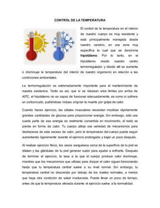 CONTROL DE LA TEMPERATURA
El control de la temperatura en el interior
de nuestro cuerpo es muy resistente y
está principalmente manejada desde
nuestro cerebro, en una zona muy
específica la cual que se denomina
hipotálamo. Por lo tanto, en el
hipotálamo reside nuestro centro
termorregulador y desde allí se aumenta
o disminuye la temperatura del interior de nuestro organismo en relación a las
condiciones ambientales.
La termorregulación es extremadamente importante para el mantenimiento de
nuestra existencia. Tanto es así, que si se rebasan unos límites por arriba de
40ºC, el hipotálamo no es capaz de funcionar adecuadamente, es como si sufriera
un cortocircuito, pudiéndose incluso originar la muerte por golpe de calor.
Cuando haces ejercicio, las células musculares necesitan movilizar rápidamente
grandes cantidades de glucosa para proporcionar energía. Sin embargo, sólo una
cuarta parte de esa energía es realmente convertida en movimiento, el resto se
pierde en forma de calor. Tu cuerpo utiliza una variedad de mecanismos para
deshacerse de este exceso de calor, pero la temperatura del cuerpo puede seguir
aumentando ligeramente durante el ejercicio prolongado y bajar un poco después.
Al realizar ejercicio físico, los vasos sanguíneos cerca de la superficie de tu piel se
dilatan y las glándulas de tu piel generan sudor para ayudar a enfriarte. Después
de terminar el ejercicio, la tasa a la que el cuerpo produce calor disminuye,
mientras que los mecanismos que utilizas para disipar el calor siguen funcionando
hasta que tu temperatura central vuelve a su nivel normal. Sin embargo, tu
temperatura central no desciende por debajo de los niveles normales, a menos
que haya otra condición de salud involucrada. Puede llevar un poco de tiempo,
antes de que la temperatura elevada durante el ejercicio vuelva a la normalidad.
 