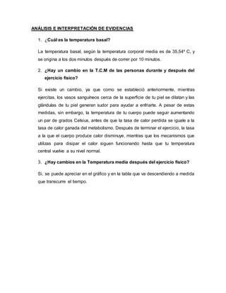 ANÁLISIS E INTERPRETACIÓN DE EVIDENCIAS
1. ¿Cuál es la temperatura basal?
La temperatura basal, según la temperatura corporal media es de 35,54º C, y
se origina a los dos minutos después de correr por 10 minutos.
2. ¿Hay un cambio en la T.C.M de las personas durante y después del
ejercicio físico?
Si existe un cambio, ya que como se estableció anteriormente, mientras
ejercitas, los vasos sanguíneos cerca de la superficie de tu piel se dilatan y las
glándulas de tu piel generan sudor para ayudar a enfriarte. A pesar de estas
medidas, sin embargo, la temperatura de tu cuerpo puede seguir aumentando
un par de grados Celsius, antes de que la tasa de calor perdida se iguale a la
tasa de calor ganada del metabolismo. Después de terminar el ejercicio, la tasa
a la que el cuerpo produce calor disminuye, mientras que los mecanismos que
utilizas para disipar el calor siguen funcionando hasta que tu temperatura
central vuelve a su nivel normal.
3. ¿Hay cambios en la Temperatura media después del ejercicio físico?
Si, se puede apreciar en el gráfico y en la tabla que va descendiendo a medida
que transcurre el tiempo.
 