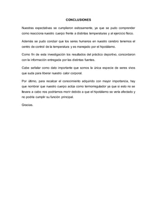 CONCLUSIONES
Nuestras expectativas se cumplieron exitosamente, ya que se pudo comprender
como reacciona nuestro cuerpo frente a distintas temperaturas y al ejercicio físico.
Además se pudo concluir que los seres humanos en nuestro cerebro tenemos el
centro de control de la temperatura y es manejado por el hipotálamo.
Como fin de esta investigación los resultados del práctico deportivo, concordaron
con la información entregada por las distintas fuentes.
Cabe señalar como dato importante que somos la única especie de seres vivos
que suda para liberar nuestro calor corporal.
Por último, para recalcar el conocimiento adquirido con mayor importancia, hay
que nombrar que nuestro cuerpo actúa como termorregulador ya que si esto no se
llevara a cabo nos podríamos morir debido a que el hipotálamo se vería afectado y
no podría cumplir su función principal.
Gracias.
 