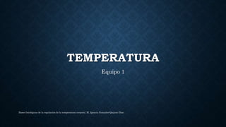 TEMPERATURA
Equipo 1
Bases fisiológicas de la regulación de la temperatura corporal. M. Ignacia Gonzales-Quijano Días
 