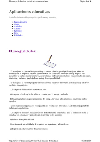 El manejo de la clase « Aplicaciones educativas                                        Página 1 de 4




Aplicaciones educativas
Artículos de educación para padres, profesores y alumnos

      Página principal
      About
      Artículos
      Autores
      Ejercicios
      Ocio
      Utilidades




El manejo de la clase




  El manejo de la clase es la supervisión y el control efectivo que el profesor ejerce sobre sus
alumnos con el propósito de crear y mantener en sus clases una atmósfera sana y propicia a la
atención y al trabajo mental intensivo, desarrollando en los alumnos hábitos fundamentales de orden,
disciplina y trabajo, e inculcándoles sentido de responsabilidad.

 El manejo de la clase se propone simultáneamente objetivos inmediatos o instructivos y objetivos
mediatos o educativos.

 Los objetivos inmediatos o instructivos son:

 a) Asegurar el orden y la disciplina necesarios para el trabajo en el aula.

 b) Garantizar el mejor aprovechamiento del tiempo, llevando a los alumnos a rendir más en los
estudios.

  Estos objetivos aseguran, por consiguiente, las condiciones necesarias e indispensables para todo
trabajo escolar eficiente.

  Los objetivos mediatos o educativos son de fundamental importancia para la formación moral y
social de los educandos y consisten en desarrollar en los alumnos:

 a) Sentido de responsabilidad.

 b) Actitudes de sociabilidad y de respeto a los superiores y a los colegas.

 c) Espíritu de colaboración y de auxilio mutuo.




http://apli.wordpress.com/2007/09/16/el-manejo-de-la-clase/                               04/10/2007
 