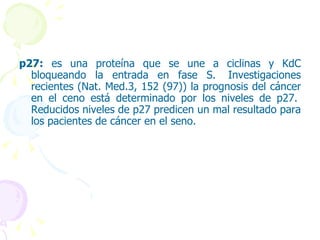 p27:  es una proteína que se une a ciclinas y KdC bloqueando la entrada en fase S.  Investigaciones recientes (Nat. Med.3, 152 (97)) la prognosis del cáncer en el ceno está determinado por los niveles de p27.  Reducidos niveles de p27 predicen un mal resultado para los pacientes de cáncer en el seno.  