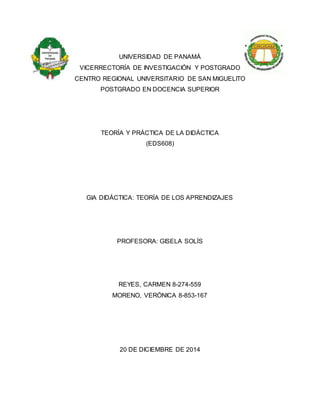UNIVERSIDAD DE PANAMÁ
VICERRECTORÍA DE INVESTIGACIÓN Y POSTGRADO
CENTRO REGIONAL UNIVERSITARIO DE SAN MIGUELITO
POSTGRADO EN DOCENCIA SUPERIOR
TEORÍA Y PRÁCTICA DE LA DIDÁCTICA
(EDS608)
GIA DIDÁCTICA: TEORÍA DE LOS APRENDIZAJES
PROFESORA: GISELA SOLÍS
REYES, CARMEN 8-274-559
MORENO, VERÓNICA 8-853-167
20 DE DICIEMBRE DE 2014
 