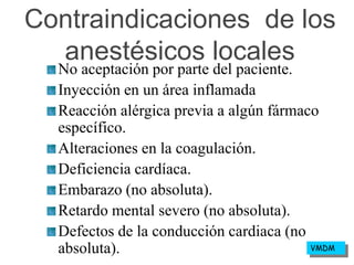 Contraindicaciones de los
anestésicos locales
No aceptación por parte del paciente.
Inyección en un área inflamada
Reacción alérgica previa a algún fármaco
específico.
Alteraciones en la coagulación.
Deficiencia cardíaca.
Embarazo (no absoluta).
Retardo mental severo (no absoluta).
Defectos de la conducción cardiaca (no
absoluta). VMDM
 