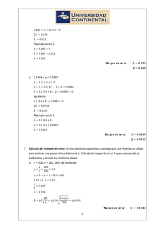 Reemplazando E




   d. 0.0144 < p < 0.0882




       Igualando




       Reemplazando E




7. Cálculo del margen de error. En los ejercicios siguientes, suponga que una muestra se utiliza
   para estimar una proporción poblacional p. Calcule el margen de error E que corresponde al
   estadístico y al nivel de confianza dados.
   a. n = 500, x = 200, 95% de confianza




                                                5
 