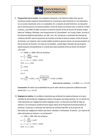 9. Posposición de la muerte. Una hipótesis interesante y del dominio público dice que los
   individuos pueden posponer temporalmente su muerte para estar presentes en una festividad o
   en un suceso importante como un cumpleaños. En un estudio de este fenómeno, se descubrió
   que la semana previa y la semana posterior al Día de Acción de Gracias hubo un total de 12,000
   muertes, y que 6062 de ellas ocurrieron la semana anterior al Día de Acción de Gracias (según
   datos de "Holidays, Birthdays, and Postponement of CancerDeath", de Young y Hade, Journal of
   the American Medical Association, vol. 292, núm. 24). Construya un estimado del intervalo de
   confianza del 95% para la proporción de muertes ocurridas la semana anterior al Día de Acción
   de Gracias, con respecto a las muertes totales durante la semana previa y la semana posterior al
   Día de Acción de Gracias. Con base en el resultado, ¿existe algún indicador de que la gente
   pueda posponer temporalmente su muerte para estar presente el Día de Acción de Gracias?
   ¿Por qué?
       n = 12000, x = 6062, 95% de confianza




   Conclusión.-Si existe una probabilidad de que el valor real de la proporción poblacional este
   entre


10. Negligencia médica. Un problema importante que enfrentan los estadounidenses es la gran
   cantidad de demandas por negligencia médica y los gastos que éstas generan. En un estudio de
   1228 demandas por negligencia médica elegidas al azar, se descubrió que 856 de ellas se
   retiraron o se rechazaron posteriormente (según datos de la PhysicianInsurersAssociation of
   America). Construya un estimado del intervalo de confianza del 99% de la proporción de
   demandas por negligencia médica que fueron retiradas o rechazadas. Al parecer, ¿la mayoría de
   estas demandas se retiraron o se rechazaron?
       n = 1228, x =856, 99% de confianza




                                               8
 