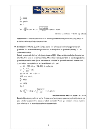 Conclusión.-El intervalo de confianza es mínimo por tal motivo se podría deducir que solo se
   aceptó un reducido número de demandas.


11. Genética mendeliana. Cuando Mendel realizó sus famosos experimentos genéticos con
   guisantes, una muestra de vástagos consistió en 428 plantas de guisantes verdes y 152 de
   guisantes amarillos.
   Calcule un estimado del intervalo de confianza del 95% del porcentaje de plantas de guisantes
   amarillos. Con base en su teoría genética, Mendel esperaba que el 25% de los vástagos dieran
   guisantes amarillos. Dado que el porcentaje de vástagos de guisantes amarillos no es el 25%,
   ¿contradicen los resultados la teoría de Mendel? ¿Por qué?
       n = 428 + 152=580, x =152, 95% de confianza




   Conclusión.-No contradice la teoría. En esta parte las operaciones son un estimado que se usa
   para calcular los parámetros reales de toda la población. Puede que exista un error de muestreo
   o un error que no es de muestreo en la muestra tomada.




                                              9
 