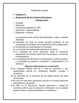 Control de Lectura
Capitulo 6
Autonomía de los Centros Escolares
Introducción
o Lenguaje
o Autonomía
o Constitución española de 1978
o Autonomía = responsabilidad
o Exigencias = cambios
La autonomía de los centros tiene elementos, niveles o ámbitos
diferentes:
a) Capacidad de armar su propio proyecto partiendo de las
necesidades del contexto, de la experiencia de los profesionales.
b) El desarrollo curricular basado en la escuela.
c) La formación del profesorado realizada en el Centro.
d) La capacidad de tomar decisiones sobre la estructura,
organización de horarios, distribución de espacios y normas de
comportamiento.
e) La posibilidad de administrar su presupuesto y controlar el gasto.
La posibilidad de realizar la evaluación o autoevaluación a la
institución.
Algunas implicaciones de la autonomía
 Es necesario analizar cual es el nivel de autonomía y que
problemáticas genera en condiciones políticas, sociales y
educativas.
 Los elementos de la autonomía de los centros tienen que estar
armonizados.
 No sirve de nada tener autonomía curricular si no existe autonomía
administrativa y de gestión.
 El MEC en su documento „‟Centros educativos y calidad de
enseñanza afirma que sin autonomía institucional no es probable
alcanzar metas y normas esenciales en la enseñanza.
 