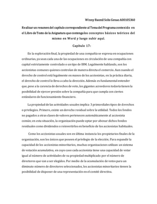 Winny Basmil Solis Genao A00105360
Realizarun resumendel capítulo correspondiente al Temadel Programacontenido en
el Libro deTexto de la Asignatura quecontengalos conceptos básicos teóricos del
mismo en Word y luego subir aquí.
Capítulo 17:
En la exploración final, la propiedad de una compañía se expresa en ocupaciones
ordinarias, ya sean cada una de las ocupaciones en circulación de una compañía con
capital estrictamente controlado o un tipo de IBM. Legalmente hablando, son los
accionistas comunes quienes controlan de manera directa el comercio. Aun cuando el
derecho de control está legalmente en manos de los accionistas, en la práctica diaria,
el derecho de control lo lleva a cabo la dirección. Además es fundamental entender
que, pese a la carencia de derechos de voto, los gigantes acreedores todavía tienen la
posibilidad de ejercer presión sobre la compañía para que cumpla con ciertos
estándares de funcionamiento financiero.
La propiedad de las actividades usuales implica 3 primordiales tipos de derechos
o privilegios. Primero, existe un derecho residual sobre la utilidad. Todos los fondos
no pagados a otras clases de valores pertenecen automáticamente al accionista
común; en esta situación, la organización puede optar por abonar dichos fondos
residuales como dividendos o reinvertirlos en beneficio de los accionistas habituales.
Como los accionistas usuales son en última instancia los propietarios finales de la
organización, son los únicos que poseen el privilegio de la elección. Para expandir la
capacidad de los accionistas minoritarios, muchas organizaciones utilizan un sistema
de votación acumulativa, en cuyo caso cada accionista tiene una capacidad de votar
igual al número de actividades de su propiedad multiplicado por el número de
directores que van a ser elegidos. Por medio de la acumulación de votos para un
diminuto número de directores seleccionados, los accionistas minoritarios tienen la
posibilidad de disponer de una representación en el comité directiva.
 