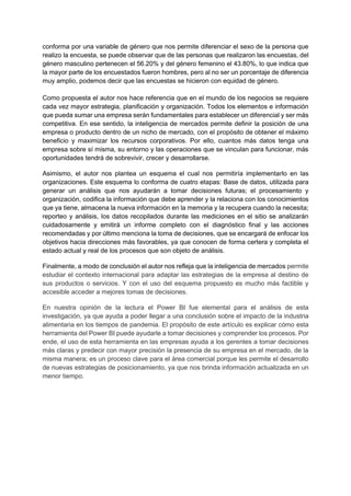 conforma por una variable de género que nos permite diferenciar el sexo de la persona que
realizo la encuesta, se puede observar que de las personas que realizaron las encuestas, del
género masculino pertenecen el 56.20% y del género femenino el 43.80%, lo que indica que
la mayor parte de los encuestados fueron hombres, pero al no ser un porcentaje de diferencia
muy amplio, podemos decir que las encuestas se hicieron con equidad de género.
Como propuesta el autor nos hace referencia que en el mundo de los negocios se requiere
cada vez mayor estrategia, planificación y organización. Todos los elementos e información
que pueda sumar una empresa serán fundamentales para establecer un diferencial y ser más
competitiva. En ese sentido, la inteligencia de mercados permite definir la posición de una
empresa o producto dentro de un nicho de mercado, con el propósito de obtener el máximo
beneficio y maximizar los recursos corporativos. Por ello, cuantos más datos tenga una
empresa sobre sí misma, su entorno y las operaciones que se vinculan para funcionar, más
oportunidades tendrá de sobrevivir, crecer y desarrollarse.
Asimismo, el autor nos plantea un esquema el cual nos permitiría implementarlo en las
organizaciones. Este esquema lo conforma de cuatro etapas: Base de datos, utilizada para
generar un análisis que nos ayudarán a tomar decisiones futuras; el procesamiento y
organización, codifica la información que debe aprender y la relaciona con los conocimientos
que ya tiene, almacena la nueva información en la memoria y la recupera cuando la necesita;
reporteo y análisis, los datos recopilados durante las mediciones en el sitio se analizarán
cuidadosamente y emitirá un informe completo con el diagnóstico final y las acciones
recomendadas y por último menciona la toma de decisiones, que se encargará de enfocar los
objetivos hacia direcciones más favorables, ya que conocen de forma certera y completa el
estado actual y real de los procesos que son objeto de análisis.
Finalmente, a modo de conclusión el autor nos refleja que la inteligencia de mercados permite
estudiar el contexto internacional para adaptar las estrategias de la empresa al destino de
sus productos o servicios. Y con el uso del esquema propuesto es mucho más factible y
accesible acceder a mejores tomas de decisiones.
En nuestra opinión de la lectura el Power BI fue elemental para el análisis de esta
investigación, ya que ayuda a poder llegar a una conclusión sobre el impacto de la industria
alimentaria en los tiempos de pandemia. El propósito de este artículo es explicar cómo esta
herramienta del Power BI puede ayudarle a tomar decisiones y comprender los procesos. Por
ende, el uso de esta herramienta en las empresas ayuda a los gerentes a tomar decisiones
más claras y predecir con mayor precisión la presencia de su empresa en el mercado, de la
misma manera; es un proceso clave para el área comercial porque les permite el desarrollo
de nuevas estrategias de posicionamiento, ya que nos brinda información actualizada en un
menor tiempo.
 