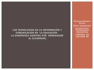 Alumna:Quijano
Duran
Rosa Guadalupe
Licenciatura:
TECNOLOGIA
EDUCATIVA
CONTROL DE
LECTURA #5
LAS TECNOLOGÍAS DE LA INFORMACIÓN Y
COMUNICACIÓN EN LA EDUCACIÓN.
LA ENSEÑANZA ASISTIDA POR ORDENADOR
AL ELEARNING.
 
