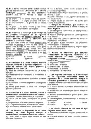 10. En la Divina comedia, Dante, realiza un viaje
por los tres reinos de ultratumba. En el Infierno
contempla _________ de los pecadores,
mientras que en el Paraíso el poeta ve
_______________.
A) los errores – a las almas limpias de pecado.
B) la aflicción – a Virgilio gozando del cielo.
C) el arrepentimiento – la gracia de su amada
Beatriz.
D) el juicio – la selva oscura y los vicios.
E) el castigo – la felicidad de los elegidos.
11. En relación a la verdad (V) o falsedad (F) de
las palabras subrayadas en el siguiente
enunciado sobre los aspectos formales de la
Divina comedia, marque la alternativa que
contiene la secuencia correcta.
―La obra está escrita en versos endecasílabos
reunidos en tercetos o series de tres versos. El
poema está dividido en tres partes. Cada parte
consta de treinta y dos cantos, más uno
introductorio al Paraíso. El número tres posee una
connotación religiosa, pues se asocia a los tres
reinos de ultratumba.
A) VFFVF B) VVFFF C) FVFVV
D) VFVFF E) FFVVF
12. Con respecto a la Divina comedia, de Dante
Alighieri, complete la siguiente expresión: ―El
autor se atribuye una misión profética y
propone la obra como un
A) modo de contribuir a la reforma de un mundo
corrupto.
B) tratado realista que representa la sociedad de la
época.
C) viaje lleno de adversidades cuyo fin es la vida en
el Paraíso.
D) mural donde se retrata los premios y castigos de
los justos.
E) medio para criticar a todos sus enemigos
políticos y artísticos.
13. En relación a la Divina comedia, señale la
alternativa que contiene la afirmación correcta.
A) Presenta un canto introductorio al Purgatorio.
B) Por el uso del verso, corresponde al género
lírico.
C) Originalmente esta obra fue escrita en prosa.
D) Es un poema alegórico dividido en tres partes.
E) Cada capítulo contiene treinta y dos cantos.
14. Con respecto al argumento de la Divina
comedia, de Dante Alighieri, marque la
alternativa que contiene la afirmación correcta.
A) Dante, junto a Virgilio, logra recorrer los tres
reinos de ultratumba.
B) En el Paraíso, Dante puede apreciar a los
pecadores arrepentidos.
C) Simbólicamente Virgilio representa a la gracia;
Beatriz, la razón.
D) Dante, al final de su vida, aparece extraviado en
una selva oscura.
E) Virgilio acude al encuentro de Dante para
sacarlo de sus errores.
15. Marque la alternativa que contiene la
afirmación correcta sobre la Divina comedia, de
Dante Alighieri.
A) En el Purgatorio se muestran las recompensas a
los hombres justos.
B) Algunos enemigos políticos de Dante aparecen
en el Infierno.
C) En esta obra Dante se atribuye la misión de
modificar las costumbres.
D) El poeta busca denunciar los problemas
económicos de su sociedad.
E) La obra es un tratado teórico y religioso sobre
las creencias cristianas.
16. Marque la alternativa que completa
correctamente el siguiente enunciado: “La
Divina comedia, de Dante Alighieri, fue
compuesta en verso ____________. La estrofa
utilizada fue ____________”.
A) Alejandrino – la lira
B) eneasílabo – el soneto
C) endecasílabo – el terceto
D) hexámetro – el cuarteto
E) heptasílabo – la octava real
17. Con respecto a la verdad (V) o falsedad (F)
de los siguientes enunciados sobre el
argumento de la Divina comedia, marque la
alternativa que contiene la secuencia correcta.
I. El poeta romano Virgilio es enviado por Dios para
guiar a Dante.
II. Al final de su vida, el poeta se encuentra en una
selva oscura.
III. Dante inicia un recorrido por los tres reinos de
ultratumba.
IV. Beatriz, quien representa la gracia, guía a Dante
por el Paraíso.
V. En el Purgatorio, Dante contempla la felicidad de
los elegidos.
A) VFFVV B) FFVVF C) VFVFF
D) FVFVV E) VFFVF
18. La Divina comedia es una obra de tipo
alegórico debido a que Dante:
A) pretende convertirse en un poeta profético de su
tiempo.
B) busca la reflexión del lector utilizando diversos
símbolos.
 