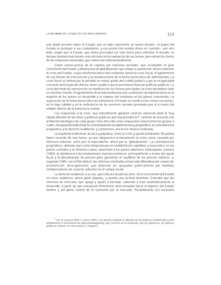 LA REFORMA DEL ESTADO DE LOS AÑOS NOVENTA 523
una doble presión sobre el Estado: por un lado representó un nuevo desafío –el papel del
Estado es proteger a sus ciudadanos, y esa protección estaba ahora en cuestión–; por otro
lado, exigió que el Estado, que ahora precisaba ser más fuerte para enfrentar el desafío, se
tornase también más barato, más eficiente en la realización de sus tareas, para aliviar los costos
de las empresas nacionales que comercian internacionalmente.
Como consecuencia de la captura por intereses privados, que acompañó el gran
crecimiento del Estado, y del proceso de globalización, que redujo su autonomía, desencadenóse
la crisis del Estado, cuyas manifestaciones más evidentes fueron la crisis fiscal, el agotamiento
de sus formas de intervención y la obsolescencia de la forma burocrática de administrarlo. La
crisis fiscal se definía por la pérdida en mayor grado del crédito público y por la incapacidad
creciente del Estado de obtener ahorro público que le permitiese financiar políticas públicas. La
crisis del modo de intervención se manifestó de tres formas principales: la crisis del welfare state
en el primer mundo, el agotamiento de la industrialización por sustituición de importaciones en la
mayoría de los países en desarrollo y el colapso del estatismo en los países comunistas. La
superación de la forma burocrática de administrar el Estado se reveló en los costos crecientes,
en la baja calidad y en la ineficiencia de los servicios sociales prestados por él a través del
empleo directo de la burocracia estatal.
Las respuestas a la crisis, que naturalmente ganaron carácter universal dada la muy
rápida difusión de las ideas y políticas públicas que hoy prevalecen5, variaron de acuerdo con
la filiación ideológica de cada grupo. Para describir estas respuestas reduciremos los grupos a
cuatro –la izquierda tradicional, la centroizquierda socialdemócrata y pragmática, la centroderecha
pragmática y la derecha neoliberal– y contaremos una breve historia estilizada.
La izquierda tradicional, arcaica y populista, entró en crisis y quedó paralizada. No podría
haber ocurrido de otra forma, ya que diagnosticó erróneamente la crisis como causada por
intereses externos: antes por el imperialismo, ahora por la "globalización". La centroderecha
pragmática –definida aquí como integrada por el establishment capitalista y burocrático en los
países centrales y en América Latina– determinó a los países altamente endeudados: primero
(1982), la obediencia a los fundamentos macroeconómicos, principalmente a través del ajuste
fiscal y la liberalización de precios para garantizar el equilíbrio de los precios relativos; y,
segundo (1985, con el Plan Baker), las reformas orientadas al mercado (liberalización comercial,
privatización, desregulación), que deberían ser apoyadas políticamente por medidas
compensatorias de carácter selectivo en el campo social.
La derecha neoliberal, a su vez, que criticara desde los años '30 el crecimiento del Estado
sin tener audiencia, ahora ganó adeptos, y asumió una actitud triunfante. Entendió que las
reformas de mercado, que apoyó y ayudó a formular, volverían a traer automáticamente el
desarrollo, a partir de que estuviesen firmemente direccionadas hacia el objetivo del Estado
mínimo y del pleno control de la economía por el mercado. Paralelamente era necesario
5 Ver al respecto Melo e Costa (1995). Los autores analizan la difusión de las políticas neoliberales y más
ampliamente el mecanismo de policy bandwagoning, que consiste en la emulación, por los gobiernos, de políticas
públicas exitosas en otros países o regiones.
 