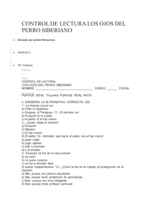 CONTROL DE LECTURA LOS OJOS DEL
PERRO SIBERIANO
 Enviado por profee15mauricio
 08/04/2013
 821 Palabras
PÁGINA
1
DE 4
CONTROL DE LECTURA.
“LOS OJOS DEL PERRO SIBERIANO”
NOMBRE: ___________________________________ CURSO: _______ FECHA:
________
PUNTAJE IDEAL: 70 puntos PUNTAJE REAL: NOTA:
I.- ENCIERRA LA ALTERNATIVA CORRECTA. (20)
1.- La historia ocurre en:
a) Chile b) Argentina
c) Uruguay d) Paraguay 11.- El narrador es :
a) Ezequiel b) la madre
c) el padre d) el hijo menor
2.- ¿Quién relata la historia?
a) Ezequiel
b) Mariano
c) El hijo menor
d) El padre 12.- Actividad que hacía el padre con el hijo menor:
a) jugar rugby
b) jugar ajedrez
c) salir a acampar
d) ir al estadio
3.- Ezequiel se fue de la casa porque:
a) se casó
b) no quiso casarse
c) se fue a estudiar lejos
d) quería independizarse 13.- ¿Cómo le iba en el colegio al protagonista de la
historia?
a) Mal, porque era pésimo estudiante
b) Mal, porque tenía problemas de aprendizaje.
c) Bien, porque era muy inteligente.
d) Bien porque tenía profesor particular.
 