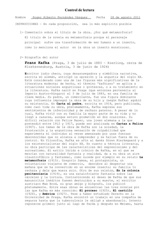 Control de lectura
Nombre    Roger Alberto Fernández Vásquez        Fecha   28 de agosto 2011

INSTRUCCIONES – En cada proposición,   sea lo más explicito posible

  1- Comentario sobra el título de la obra. ¿Por qué metamorfosis?
     El titulo de la novela es metamorfosis porque el personaje
     principal   sufre una transformación de ser humano a un insecto,
     como lo menciona el autor   en la obra un insecto monstruoso.


  2- Biografía del autor
     Franz Kafka (Praga, 3 de julio de 1883 – Kierling, cerca de
     Klosterneuburg, Austria, 3 de junio de 1924)

     Escritor judío checo, cuya desasosegadora y simbólica narrativa,
     escrita en alemán, anticipó la opresión y la angustia del siglo XX.
     Está considerado como una de las figuras más significativas de la
     literatura moderna; de hecho, el término 'kafkiano' se aplica a
     situaciones sociales angustiosas o grotescas, o a su tratamiento en
     la literatura. Kafka nació en Praga (que entonces pertenecía al
     Imperio Austro-húngaro) el 3 de julio de 1883, en una familia de
     clase media. Su padre, un comerciante, fue una figura dominante
     cuya influencia impregnó la obra de su hijo y (según Kafka) agobió
     su existencia. En Carta al padre, escrita en 1919, pero publicada,
     como casi toda su obra, póstumamente, Kafka expresa sus
     sentimientos de inferioridad y de rechazo paterno. A pesar de lo
     cual, Kafka vivió con su familia la mayor parte de su vida y no
     llegó a casarse, aunque estuvo prometido en dos ocasiones. Su
     difícil relación con Felice Bauer, una joven alemana a la que
     pretendió entre 1912 y 1917, puede ser analizada en Cartas a Felice
     (1967). Los temas de la obra de Kafka son la soledad, la
     frustración y la angustiosa sensación de culpabilidad que
     experimenta el individuo al verse amenazado por unas fuerzas
     desconocidas que no alcanza a comprender y se hallan fuera de su
     control. En filosofía, Kafka es afín al danés Sören Kierkegaard y a
     los existencialistas del siglo XX. En cuanto a técnica literaria,
     su obra participa de las características del expresionismo y del
     surrealismo. El estilo lúcido e irónico de Kafka, en el que se
     mezclan con naturalidad fantasía y realidad, da a su obra un aire
     claustrofóbico y fantasmal, como sucede por ejemplo en su relato La
     metamorfosis (1915). Gregorio Samsa, el protagonista, un
     voluntarioso viajante de comercio, descubre al despertar una
     mañana que se ha convertido en un enorme insecto; su familia lo
     rechaza y deja que muera solo. Otro de sus relatos, En la colonia
     penitenciaria (1919), es una escalofriante fantasía sobre las
     cárceles y la tortura. Contraviniendo el deseo de Kafka de que sus
     manuscritos inéditos fuesen destruidos a su muerte, el escritor
     austriaco Max Brod, su gran amigo y biógrafo, los publicó
     póstumamente. Entre esas obras se encuentran las tres novelas por
     las que Kafka es más conocido: El proceso (1925), El castillo
     (1926), y América (1927). Pese a haber estudiado Derecho en la
     Universidad de Praga, Kafka encontró un trabajo en una compañía de
     seguros hasta que la tuberculosis le obligó a abandonarlo. Intento
     reponerse primero junto al lago de Parda y después en Meramo, hasta
 