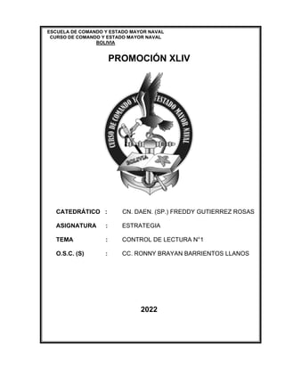 “Documento elaborado en la gestión 2021, con fines académicos”
1 - 1
ESCUELA DE COMANDO Y ESTADO MAYOR NAVAL
CURSO DE COMANDO Y ESTADO MAYOR NAVAL
BOLIVIA
PROMOCIÓN XLIV
CATEDRÁTICO : CN. DAEN. (SP.) FREDDY GUTIERREZ ROSAS
ASIGNATURA : ESTRATEGIA
TEMA : CONTROL DE LECTURA N°1
O.S.C. (S) : CC. RONNY BRAYAN BARRIENTOS LLANOS
2022
 