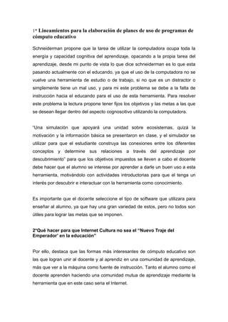 1* Lineamientos para la elaboración de planes de uso de programas de
cómputo educativo

Schneiderman propone que la tarea de utilizar la computadora ocupa toda la
energía y capacidad cognitiva del aprendizaje, opacando a la propia tarea del
aprendizaje, desde mi punto de vista lo que dice schneiderman es lo que esta
pasando actualmente con el educando, ya que el uso de la computadora no se
vuelve una herramienta de estudio o de trabajo, si no que es un distractor o
simplemente tiene un mal uso, y para mi este problema se debe a la falta de
instrucción hacia el educando para el uso de esta herramienta. Para resolver
este problema la lectura propone tener fijos los objetivos y las metas a las que
se desean llegar dentro del aspecto cognoscitivo utilizando la computadora.


“Una simulación que apoyará una unidad sobre ecosistemas, quizá la
motivación y la información básica se presentaron en clase, y el simulador se
utilizar para que el estudiante construya las conexiones entre los diferentes
conceptos y determine sus relaciones a través del aprendizaje por
descubrimiento” para que los objetivos impuestos se lleven a cabo el docente
debe hacer que el alumno se interese por aprender a darle un buen uso a esta
herramienta, motivándolo con actividades introductorias para que el tenga un
interés por descubrir e interactuar con la herramienta como conocimiento.


Es importante que el docente seleccione el tipo de software que utilizara para
enseñar al alumno, ya que hay una gran variedad de estos, pero no todos son
útiles para lograr las metas que se imponen.


2*Qué hacer para que Internet Cultura no sea el “Nuevo Traje del
Emperador’ en la educación”


Por ello, destaca que las formas más interesantes de cómputo educativo son
las que logran unir al docente y al aprendiz en una comunidad de aprendizaje,
más que ver a la máquina como fuente de instrucción. Tanto el alumno como el
docente aprenden haciendo una comunidad mutua de aprendizaje mediante la
herramienta que en este caso seria el Internet.
 