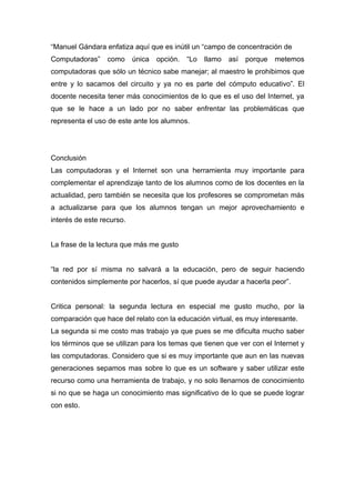 “Manuel Gándara enfatiza aquí que es inútil un “campo de concentración de
Computadoras”     como     única   opción.   “Lo   llamo   así   porque   metemos
computadoras que sólo un técnico sabe manejar; al maestro le prohibimos que
entre y lo sacamos del circuito y ya no es parte del cómputo educativo”. El
docente necesita tener más conocimientos de lo que es el uso del Internet, ya
que se le hace a un lado por no saber enfrentar las problemáticas que
representa el uso de este ante los alumnos.




Conclusión
Las computadoras y el Internet son una herramienta muy importante para
complementar el aprendizaje tanto de los alumnos como de los docentes en la
actualidad, pero también se necesita que los profesores se comprometan más
a actualizarse para que los alumnos tengan un mejor aprovechamiento e
interés de este recurso.


La frase de la lectura que más me gusto


“la red por sí misma no salvará a la educación, pero de seguir haciendo
contenidos simplemente por hacerlos, sí que puede ayudar a hacerla peor”.


Critica personal: la segunda lectura en especial me gusto mucho, por la
comparación que hace del relato con la educación virtual, es muy interesante.
La segunda si me costo mas trabajo ya que pues se me dificulta mucho saber
los términos que se utilizan para los temas que tienen que ver con el Internet y
las computadoras. Considero que si es muy importante que aun en las nuevas
generaciones sepamos mas sobre lo que es un software y saber utilizar este
recurso como una herramienta de trabajo, y no solo llenarnos de conocimiento
si no que se haga un conocimiento mas significativo de lo que se puede lograr
con esto.
 