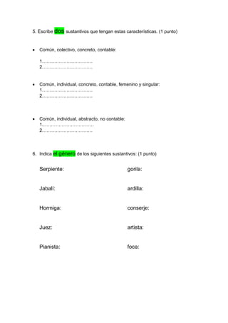 5. Escribe dos sustantivos que tengan estas características. (1 punto)
• Común, colectivo, concreto, contable:
1……………………………
2……………………………
• Común, individual, concreto, contable, femenino y singular:
1……………………………
2……………………………
• Común, individual, abstracto, no contable:
1.……………………………
2……………………………
6. Indica el género de los siguientes sustantivos: (1 punto)
Serpiente: gorila:
Jabalí: ardilla:
Hormiga: conserje:
Juez: artista:
Pianista: foca:
 