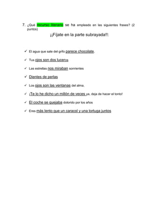 7. ¿Qué recurso literario se ha empleado en las siguientes frases? (2
puntos)
¡¡Fíjate en la parte subrayada!!:
 El agua que sale del grifo parece chocolate.
 Tus ojos son dos luceros
 Las estrellas nos miraban sonrientes
 Dientes de perlas
 Los ojos son las ventanas del alma.
 ¡Te lo he dicho un millón de veces ya, deja de hacer el tonto!
 El coche se quejaba dolorido por los años
 Eres más lento que un caracol y una tortuga juntos
 