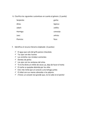 6. Clasifica los siguientes sustantivos en cuanto al género: (1 punto) 
Serpiente: gorila: 
Alma: tigresa: 
Jabalí: ardilla: 
Hormiga: conserje: 
Juez: artista: 
Pianista: foca: 
7. Identifica el recurso literario empleado: (2 puntos) 
 El agua que sale del grifo parece chocolate. 
 Tus ojos son dos luceros 
 Las estrellas nos miraban sonrientes 
 Dientes de perlas 
 Los ojos son las ventanas del alma. 
 Te lo he dicho un millón de veces ya, deja de hacer el tonto 
 El coche se quejaba dolorido por los años 
 Eres más lento que un caracol y una tortuga juntos 
 El árbol con sus manos abrazaba a los pájaros. 
 ¡Tienes un corazón tan grande que, no te cabe en el pecho! 
 