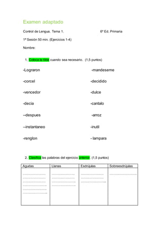 Examen adaptado 
Control de Lengua. Tema 1. 6º Ed. Primaria 
1ª Sesión 50 min. (Ejercicios 1-4) 
Nombre: 
1. Coloca la tilde cuando sea necesario. (1,5 puntos) 
-Lograron -mandeseme 
-corcel -decidido 
-vencedor -dulce 
-decia -cantalo 
--despues -arroz 
--instantaneo -inutil 
-renglon - lampara 
2. Clasifica las palabras del ejercicio anterior. (1,5 puntos) 
Agudas Llanas Esdrújulas Sobreesdrújulas 
………………… 
………………… 
………………… 
…………………. 
…………………. 
………………….. 
………………… 
………………… 
…………………. 
…………………. 
………………… 
………………… 
…………………... 
……………………. 
 