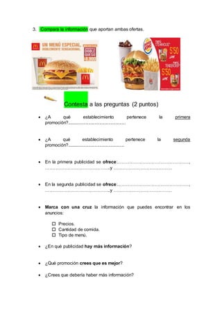 3. Compara la información que aportan ambas ofertas. 
Contesta a las preguntas (2 puntos) 
 ¿A qué establecimiento pertenece la primera 
promoción?............................................... 
 ¿A qué establecimiento pertenece la segunda 
promoción?.............................................. 
 En la primera publicidad se ofrece:…………………………………………, 
……………………………………..y ………………………………… 
 En la segunda publicidad se ofrece:…………………………………………, 
……………………………………..y ………………………………… 
 Marca con una cruz la información que puedes encontrar en los 
anuncios: 
 Precios. 
 Cantidad de comida. 
 Tipo de menú. 
 ¿En qué publicidad hay más información? 
 ¿Qué promoción crees que es mejor? 
 ¿Crees que debería haber más información? 
 